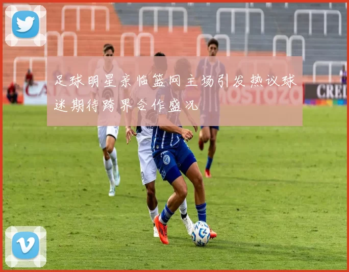足球明星亲临篮网主场引发热议球迷期待跨界合作盛况