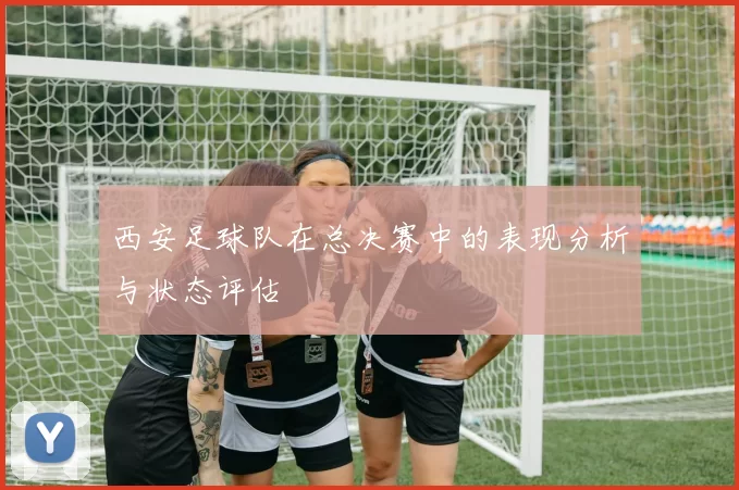 西安足球队在总决赛中的表现分析与状态评估