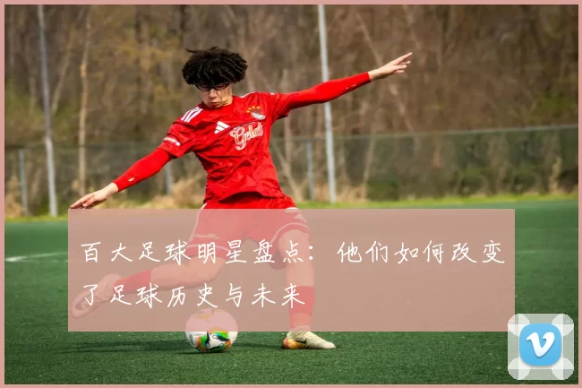 百大足球明星盘点：他们如何改变了足球历史与未来