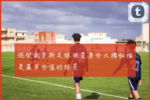 现役俄罗斯足球明星身价大揭秘谁是最具价值的球员