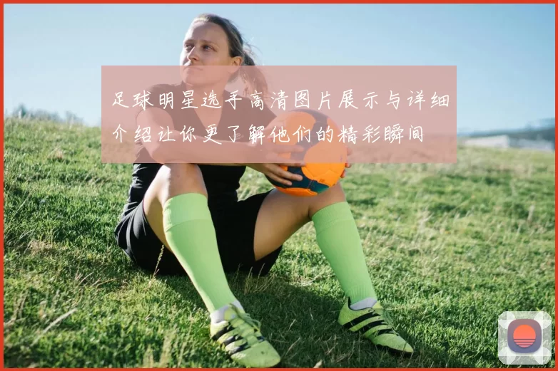 足球明星选手高清图片展示与详细介绍让你更了解他们的精彩瞬间