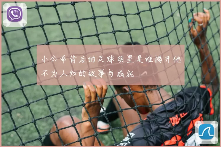 小公举背后的足球明星是谁揭开他不为人知的故事与成就