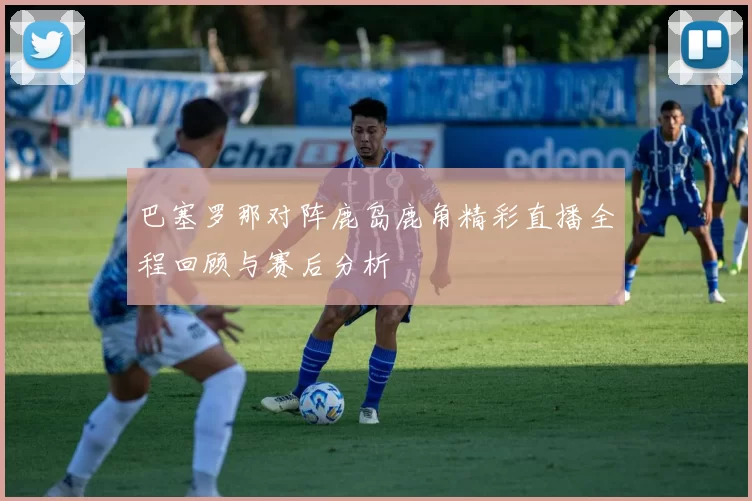 巴塞罗那对阵鹿岛鹿角精彩直播全程回顾与赛后分析