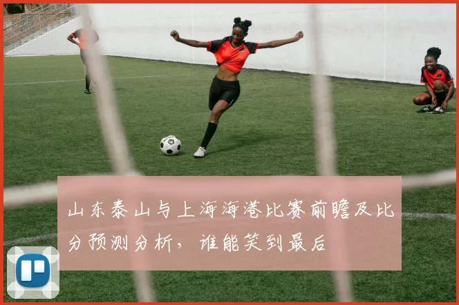 山东泰山与上海海港比赛前瞻及比分预测分析，谁能笑到最后