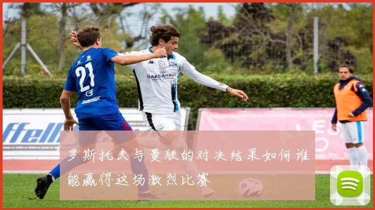罗斯托夫与曼联的对决结果如何谁能赢得这场激烈比赛
