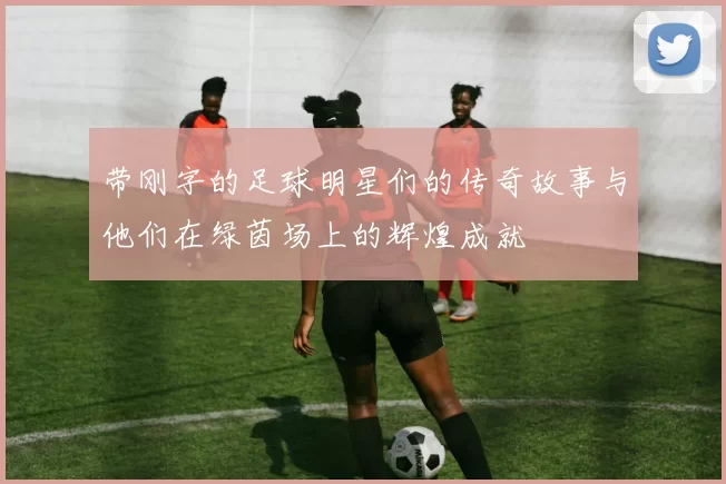 带刚字的足球明星们的传奇故事与他们在绿茵场上的辉煌成就